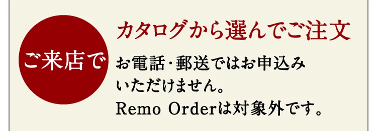 【ご来店で】カタログから選んでご注文。お電話・郵送ではお申込みいただけません。Remo Orderは対象外です。