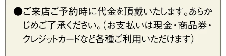 ●ご来店ご予約時に代金を頂戴いたします。あらかじめご了承ください。（お支払いは現金・商品券・クレジットカードなど各種ご利用いただけます）