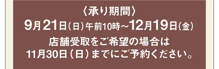 【承り期間】9月21日（日）午前10時～12月19日（金）店舗受取をご希望の場合は11月30日（日）までにご予約ください。
