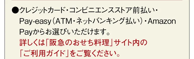 ●クレジットカード・コンビニエンスストア前払い・Pay-easy（ATM・ネットバンキング払い）・Amazon Payからお選びいただけます。詳しくは「阪急のおせち料理」サイト内の「ご利用ガイド」をご覧ください。