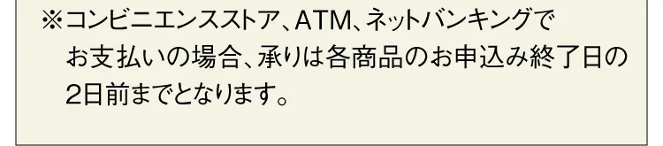 ※コンビニエンスストア、ATM、ネットバンキングでお支払いの場合、承りは各商品のお申込み終了日の2日前までとなります。