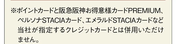 ※ポイントカードと阪急阪神お得意様カードPREMIUM、ペルソナSTACIAカード、エメラルドSTACIAカードなど当社が指定するクレジットカードとは併用いただけません。