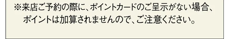 ※来店ご予約の際に、ポイントカードのご呈示がない場合、ポイントは加算されませんので、ご注意ください。
