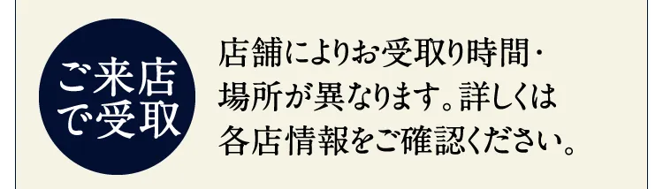 【ご来店で受取】店舗によりお受取り時間・場所が異なります。詳しくは各店情報をご確認ください。