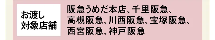 【お渡し対象店舗】阪急うめだ本店、千里阪急、高槻阪急、川西阪急、宝塚阪急、西宮阪急、神戸阪急