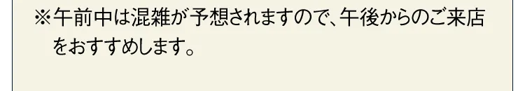 ※午前中は混雑が予想されますので、午後からのご来店をおすすめします。