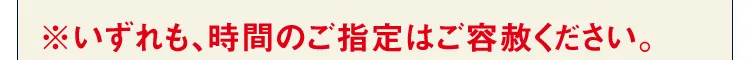 ※いずれも、時間のご指定はご容赦ください。