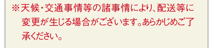 ※天候・交通事情等の諸事情により、配送等に変更が生じる場合がございます。あらかじめご了承ください。