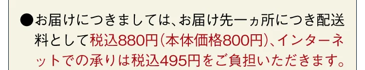 ●お届けにつきましては、お届け先一ヵ所につき配送料として税込880円（本体価格800円）、インターネットでの承りは税込495円をご負担いただきます。