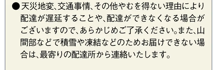 ●天災地変、交通事情、その他やむを得ない理由により配達が遅延することや、配達ができなくなる場合がございますので、あらかじめご了承ください。また、山間部などで積雪や凍結などのためお届けできない場合は、最寄りの配達所から連絡いたします。