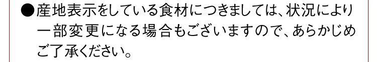 ●産地表示をしている食材につきましては、状況により一部変更になる場合もございますので、あらかじめご了承ください。