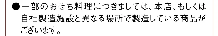 ●一部のおせち料理につきましては、本店、もしくは自社製造施設と異なる場所で製造している商品がございます。