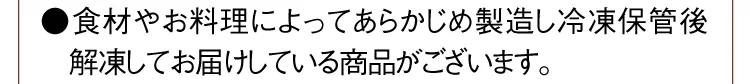 ●食材やお料理によってあらかじめ製造し冷凍保管後解凍してお届けしている商品がございます。