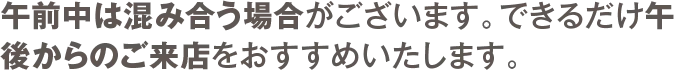 午前中は混み合う場合がございます。できるだけ午後からのご来店をおすすめいたします。