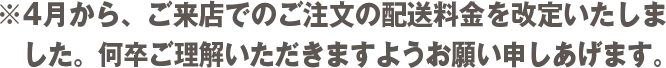 ※4月から、ご来店でのご注文の配送料金を改定いたしました。何卒ご理解いただきますようお願い申しあげます。