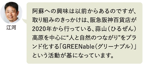 江河 阿蘇への興味は以前からあるのですが、取り組みのきっかけは、阪急阪神百貨店が2020年から行っている、蒜山（ひるぜん）高原を中心に“人と自然のつながり”をブランド化する「GREENable（グリーナブル）」という活動が基になっています。