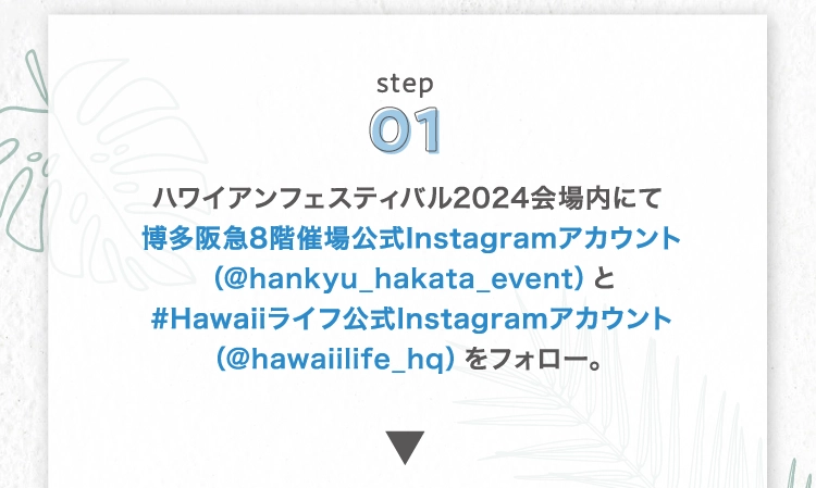 ハワイアンフェスティバル2024会場内にて
        博多阪急8階催場公式Instagramアカウント（@hankyu_hakata_event）と
        #Hawaiiライフ公式Instagramアカウント（@hawaiilife_hq）をフォロー。