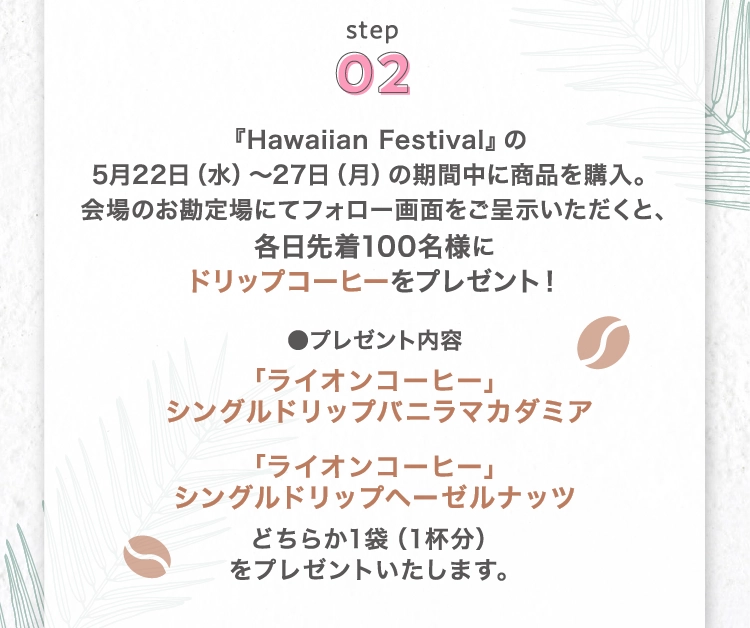 『Hawaiian Festival』の
        5月22日（水）〜27日（月）の期間中に商品を購入。
        会場のお勘定場にてフォロー画面をご呈示いただくと、各日先着100名様に
        ドリップコーヒーをプレゼント！「ライオンコーヒー」
        シングルドリップバニラマカダミア「ライオンコーヒー」
        シングルドリップヘーゼルナッツ
        どちらか1袋（1杯分）
        をプレゼントいたします。