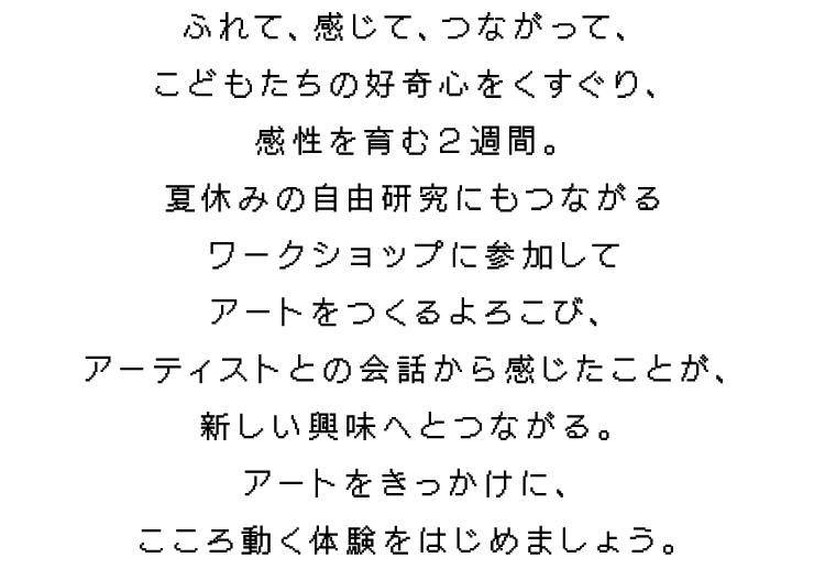 ふれて、感じて、つながって、
        こどもたちの好奇心をくすぐり、
        感性を育む２週間。
        夏休みの自由研究にもつながる
        ワークショップに参加して
        アートをつくるよろこび、
        アーティストとの会話から感じたことが、
        新しい興味へとつながる。
        アートをきっかけに、
        こころ動く体験をはじめましょう。
        