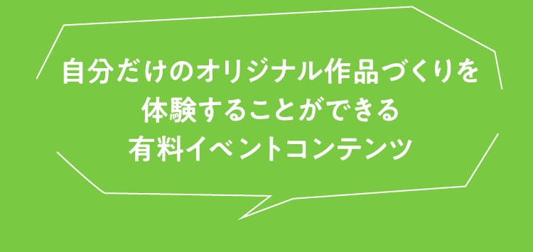 自分だけのオリジナル作品づくりを
                        体験することができる
                        有料イベントコンテンツ
                        