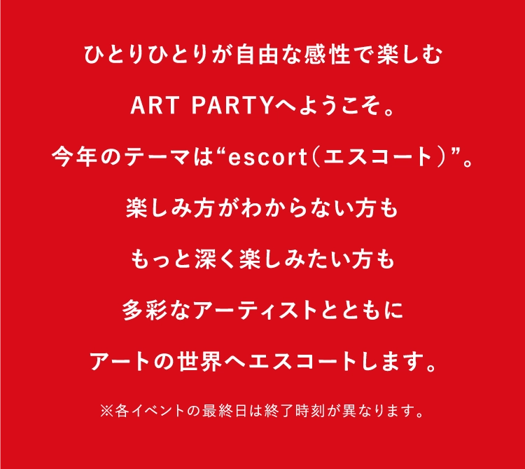 ひとりひとりが自由な感性で楽しむ
          ART PARTYへようこそ。
          今年のテーマは“escort（エスコート）”。
          楽しみ方がわからない方も
          もっと深く楽しみたい方も
          多彩なアーティストとともに
          アートの世界へエスコートします。
          