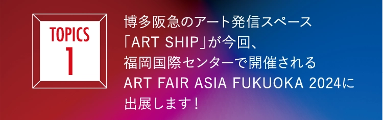 博多阪急のアート発信スペース
          「ART SHIP」が今回、
          福岡国際センターで開催される
          ART FAIR ASIA FUKUOKA 2024に
          出展します！