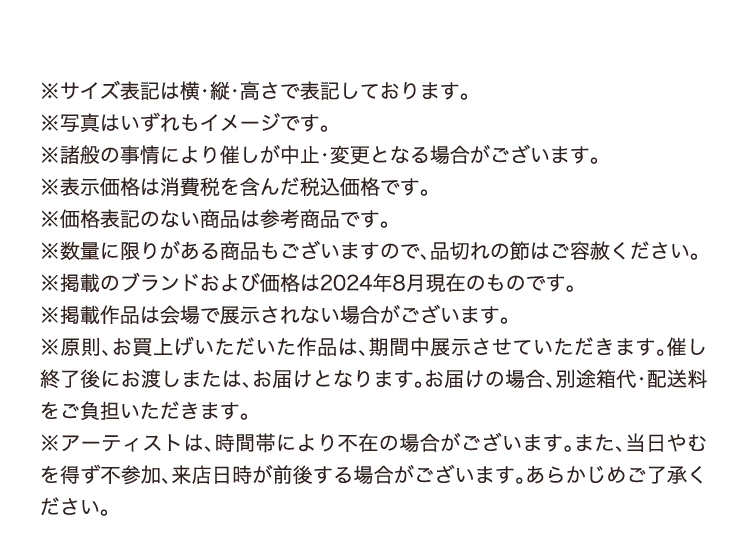 ※サイズ表記は横・縦・高さで表記しております。
        ※写真はいずれもイメージです。
        ※諸般の事情により催しが中止・変更となる場合がございます。
        ※表示価格は消費税を含んだ税込価格です。
        ※価格表記のない商品は参考商品です。
        ※数量に限りがある商品もございますので、品切れの節はご容赦ください。
        ※掲載のブランドおよび価格は2024年8月現在のものです。
        ※掲載作品は会場で展示されない場合がございます。 
        ※原則、お買上げいただいた作品は、期間中展示させていただきます。催し終了後にお渡しまたは、お届けとなります。お届けの場合、別途箱代・配送料をご負担いただきます。
        ※アーティストは、時間帯により不在の場合がございます。また、当日やむを得ず不参加、来店日時が前後する場合がございます。あらかじめご了承ください。
        