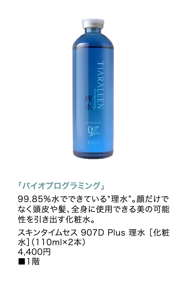 「バイオプログラミング」
                  99.85%水でできている“理水”。顔だけでなく頭皮や髪、全身に使用できる美の可能性を引き出す化粧水。
                  スキンタイムセス 907D Plus 理水 ［化粧水］（110ml×2本）
                  4,400円
                  ■1階