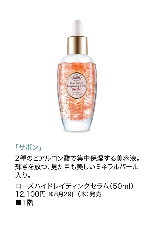 「サボン」
                  2種のヒアルロン酸で集中保湿する美容液。輝きを放つ、見た目も美しいミネラルパール入り。
                  ローズハイドレイティングセラム（50ml）
                  12,100円 ※8月29日（木）発売
                  ■1階