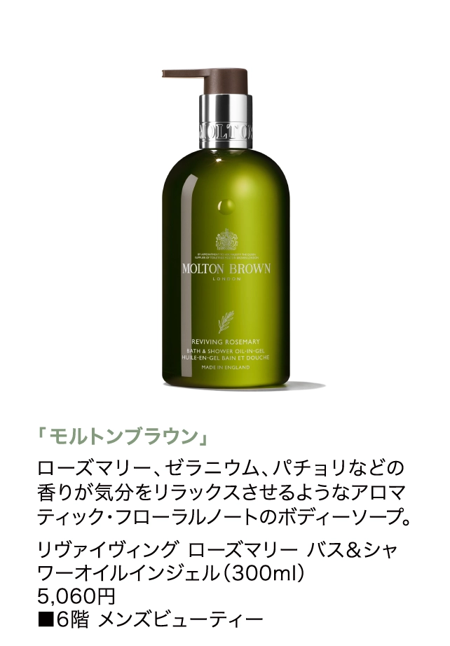 「モルトンブラウン」
                  ローズマリー、ゼラニウム、パチョリなどの香りが気分をリラックスさせるようなアロマティック・フローラルノートのボディーソープ。
                  リヴァイヴィング ローズマリー バス＆シャワーオイルインジェル（300ml）
                  5,060円
                  ■6階 メンズビューティー