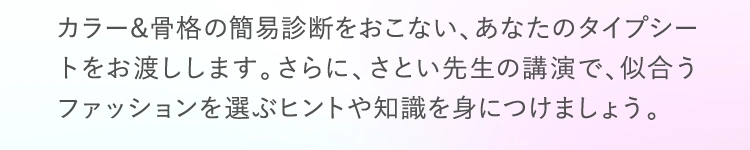 カラー&骨格の簡易診断をおこない、あなたのタイプシートをお渡しします。さらに、さとい先生の講演で、似合うファッションを選ぶヒントや知識を身につけましょう！