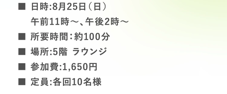 ■日時:8月25日（日）午前11時〜、午後2時〜 | ■所要時間：約100分 | ■場所:5階 ラウンジ | ■参加費:1,650円 | ■定員:各回10名様