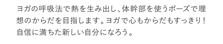 ヨガの呼吸法で熱を生み出し、体幹部を使うポーズで理想のからだを目指します。ヨガで心もからだもすっきり！自信に満ちた新しい自分になろう。