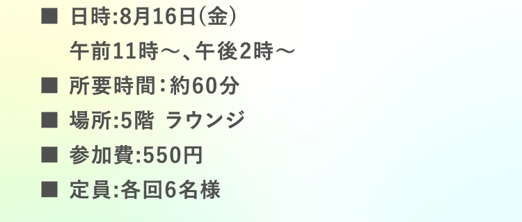 ■日時:8月16日（金）午前11時〜、午後2時〜 | ■所要時間：約60分 ※事前説明、準備時間も含む | ■場所:5階 ラウンジ | ■参加費:550円 | ■定員:各回6名様