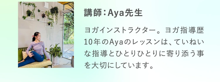 講師：Aya先生 ヨガインストラクター。 ヨガ指導歴10年のAyaのレッスンは、ていねいな指導とひとりひとりに寄り添う事を大切にしています。