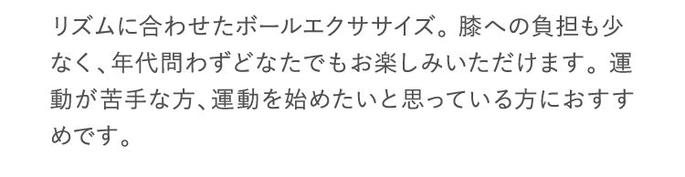 リズムに合わせたボールエクササイズ。 膝への負担も少なく、年代問わずどなたでもお楽しみいただけます。 運動が苦手な方、運動を始めたいと思っている方におすすめです。