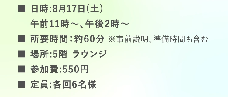 ■日時:8月17日（土）午前11時〜、午後2時〜 | ■所要時間：約60分 ※事前説明、準備時間も含む | ■場所:5階 ラウンジ | ■参加費:550円 | ■定員:各回6名様