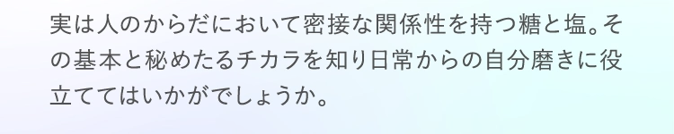 実は人のからだにおいて密接な関係性を持つ糖と塩。その基本と秘めたるチカラを知り日常からの自分磨きに役立ててはいかがでしょうか。