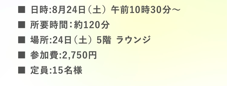 ■日時:8月24日（土） 午前10時30分〜 | ■所要時間：約120分 | ■場所:24日（土） 5階 ラウンジ 25日（日） 地階 阪急うまか研究所 | ■参加費:2,750円 | ■定員:15名様