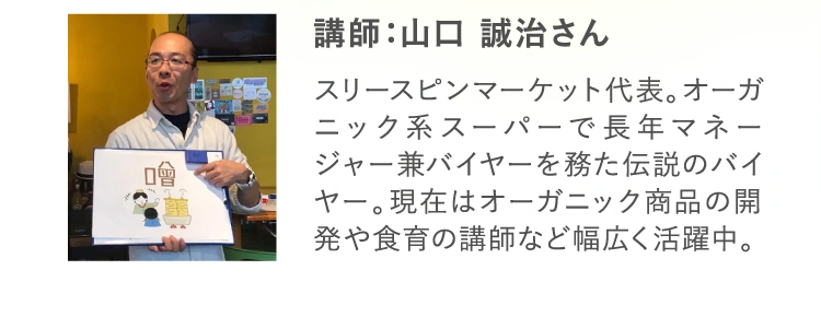 講師：山口 誠治さん スリースピンマーケット代表。オーガニック系スーパーで長年マネージャー兼バイヤーを務た伝説のバイヤー。現在はオーガニック商品の開発や食育の講師など幅広く活躍中。