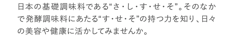 日本の基礎調味料である“さ・し・す・せ・そ”。そのなかで発酵調味料にあたる“す・せ・そ”の持つ力を知り、日々の美容や健康に活かしてみませんか。