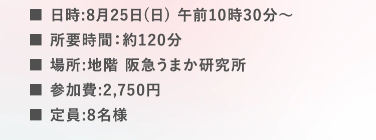 ■日時:8月25日(日) 午前10時30分〜 | ■所要時間：約120分 | ■場所:地階 阪急うまか研究所 | ■参加費:2,750円 | ■定員:8名様