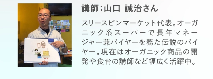 講師：山口 誠治さん スリースピンマーケット代表。オーガニック系スーパーで長年マネージャー兼バイヤーを務た伝説のバイヤー。現在はオーガニック商品の開発や食育の講師など幅広く活躍中。