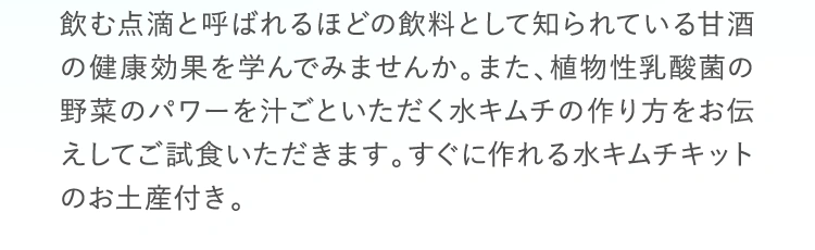 飲む点滴と呼ばれるほどの飲料として知られている甘酒の健康効果を学んでみませんか。また、植物性乳酸菌の野菜のパワーを汁ごといただく水キムチの作り方をお伝えしてご試食いただきます。すぐに作れる水キムチキットのお土産付き。