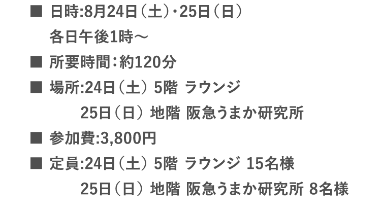 ■日時:8月24日（土）・25日（日）各日午後1時〜 | ■所要時間：約120分 | ■場所:24日（土） 5階 ラウンジ 25日（日） 地階 阪急うまか研究所 | ■参加費:3,800円 | ■定員:24日（土） 5階 ラウンジ 15名様  25日（日） 地階 阪急うまか研究所 8名様