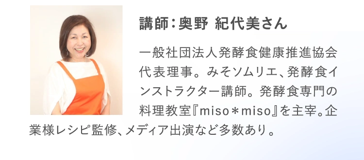 講師：奥野 紀代美さん 一般社団法人発酵食健康推進協会代表理事。 みそソムリエ、発酵食インストラクター講師。 発酵食専門の料理教室『miso＊miso』を主宰。企業様レシピ監修、メディア出演など多数あり。