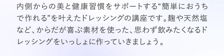 内側からの美と健康習慣をサポートする“簡単におうちで作れる”を叶えたドレッシングの講座です。麹や天然塩など、からだが喜ぶ素材を使った、思わず飲みたくなるドレッシングをいっしょに作っていきましょう。