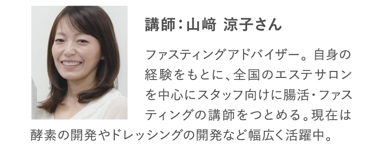 講師：山﨑 涼子さん ファスティングアドバイザー。 自身の経験をもとに、全国のエステサロンを中心にスタッフ向けに腸活・ファスティングの講師をつとめる。現在は酵素の開発やドレッシングの開発など幅広く活躍中。