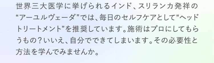 世界三大医学に挙げられるインド、スリランカ発祥の“アーユルヴェーダ”では、毎日のセルフケアとして“ヘッドトリートメント”を推奨しています。施術はプロにしてもらうもの？いいえ、自分でできてしまいます。その必要性と方法を学んでみませんか。