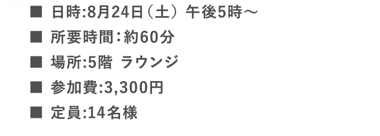 ■日時:8月24日（土） 午後5時〜 | ■所要時間：約60分 | ■場所:5階 ラウンジ | ■参加費:3,300円 | ■定員:14名様